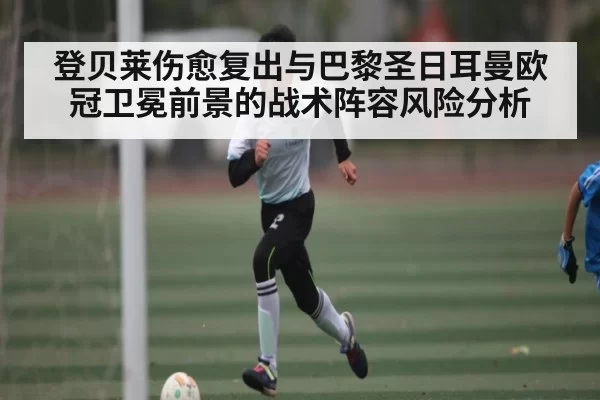 登贝莱伤愈复出与巴黎圣日耳曼欧冠卫冕前景的战术阵容风险分析
